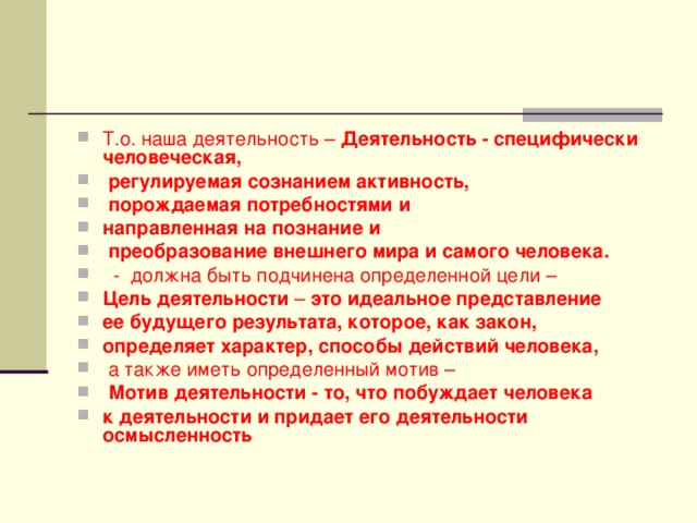 Т.о. наша деятельность – Деятельность -  специфически человеческая,  регулируемая сознанием активность,  порождаемая потребностями и направленная на познание и  преобразование внешнего мира и самого человека.  - должна быть подчинена определенной цели – Цель деятельности – это идеальное представление ее будущего результата, которое, как закон, определяет характер, способы действий человека,  а также иметь определенный мотив –  Мотив деятельности - то, что побуждает человека к деятельности и придает его деятельности осмысленность