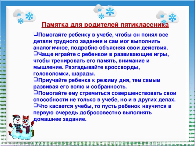 Памятка для родителей пятиклассника Помогайте ребенку в учебе, чтобы он понял все детали трудного задания и сам мог выполнить аналогичное, подробно объясняя свои действия. Чаще играйте с ребенком в развивающие игры, чтобы тренировать его память, внимание и мышление. Разгадывайте кроссворды, головоломки, шарады. Приучайте ребенка к режиму дня, тем самым развивая его волю и собранность. Помогайте ему стремиться совершенствовать свои способности не только в учебе, но и в других делах. Что касается учебы, то пусть ребенок научится в первую очередь добросовестно выполнять домашнее задание. 