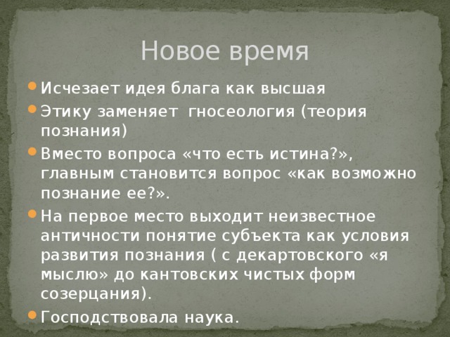 Новое время Исчезает идея блага как высшая Этику заменяет гносеология (теория познания) Вместо вопроса «что есть истина?», главным становится вопрос «как возможно познание ее?». На первое место выходит неизвестное античности понятие субъекта как условия развития познания ( с декартовского «я мыслю» до кантовских чистых форм созерцания). Господствовала наука. 