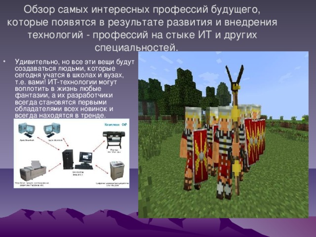  Обзор самых интересных профессий будущего, которые появятся в результате развития и внедрения технологий - профессий на стыке ИТ и других специальностей.    Удивительно, но все эти вещи будут создаваться людьми, которые сегодня учатся в школах и вузах, т.е. вами! ИТ-технологии могут воплотить в жизнь любые фантазии, а их разработчики всегда становятся первыми обладателями всех новинок и всегда находятся в тренде.  