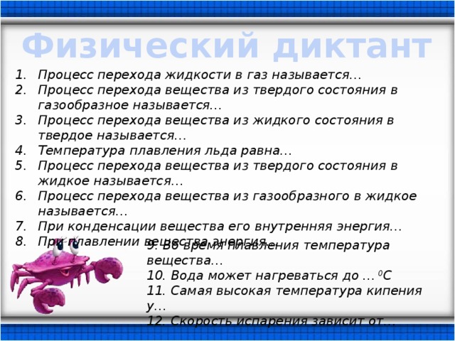 Физический диктант Процесс перехода жидкости в газ называется… Процесс перехода вещества из твердого состояния в газообразное называется… Процесс перехода вещества из жидкого состояния в твердое называется… Температура плавления льда равна… Процесс перехода вещества из твердого состояния в жидкое называется… Процесс перехода вещества из газообразного в жидкое называется… При конденсации вещества его внутренняя энергия… При плавлении вещества энергия… 9. Во время плавления температура вещества… 10. Вода может нагреваться до … 0 С 11. Самая высокая температура кипения у… 12. Скорость испарения зависит от… 