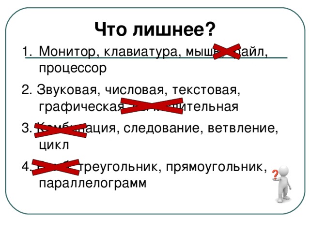 Что лишнее? Монитор, клавиатура, мышь, файл, процессор 2. Звуковая, числовая, текстовая, графическая, вычислительная 3. Комбинация, следование, ветвление, цикл 4. Ромб, треугольник, прямоугольник, параллелограмм 