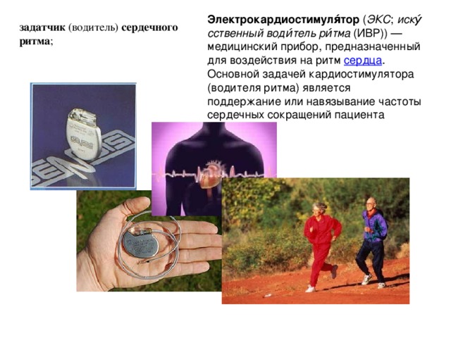 Электрокардиостимуля́тор  ( ЭКС ;  иску́сственный води́тель ри́тма  (ИВР)) — медицинский прибор, предназначенный для воздействия на ритм  сердца . Основной задачей кардиостимулятора (водителя ритма) является поддержание или навязывание частоты сердечных сокращений пациента задатчик  (водитель)  сердечного ритма ; 