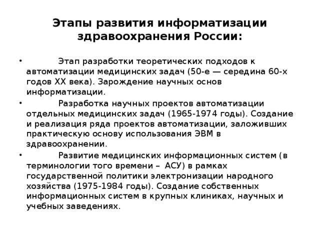 Этапы развития информатизации здравоохранения России:  Этап разработки теоретических подходов к автоматизации медицинских задач (50-е — середина 60-х годов ХХ века). Зарождение научных основ информатизации.  Разработка научных проектов автоматизации отдельных медицинских задач (1965-1974 годы). Создание и реализация ряда проектов автоматизации, заложивших практическую основу использования ЭВМ в здравоохранении.  Развитие медицинских информационных систем (в терминологии того времени – АСУ) в рамках государственной политики электронизации народного хозяйства (1975-1984 годы). Создание собственных информационных систем в крупных клиниках, научных и учебных заведениях. 