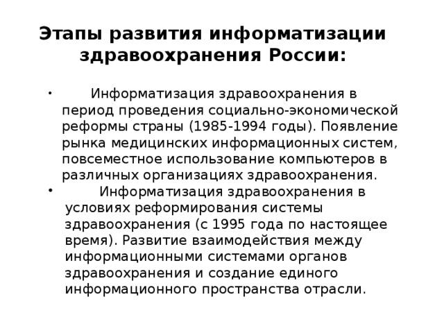 Этапы развития информатизации здравоохранения России:  Информатизация здравоохранения в период проведения социально-экономической реформы страны (1985-1994 годы). Появление рынка медицинских информационных систем, повсеместное использование компьютеров в различных организациях здравоохранения.  Информатизация здравоохранения в условиях реформирования системы здравоохранения (с 1995 года по настоящее время). Развитие взаимодействия между информационными системами органов здравоохранения и создание единого информационного пространства отрасли. 
