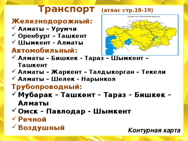 Транспорт (атлас стр.18-19) Железнодорожный: Алматы – Урумчи Оренбург – Ташкент Шымкент - Алматы Автомобильный: Алматы – Бишкек - Тараз – Шымкент – Ташкент Алматы – Жаркент – Талдыкорган – Текели Алматы – Шелек - Нарынкол Трубопроводный: Мубарак – Ташкент – Тараз – Бишкек – Алматы Омск – Павлодар - Шымкент Речной Воздушный Контурная карта 