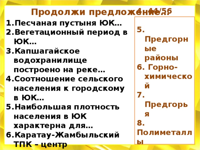 Продолжи предложение… Песчаная пустыня ЮК… Вегетационный период в ЮК… Капшагайское водохранилище построено на реке… Соотношение сельского населения к городскому в ЮК… Наибольшая плотность населения в ЮК характерна для… Каратау-Жамбыльский ТПК – центр промышленности… Садоводство развито в… Текели, Туйык, Ащисай, Байжансай – месторождения… Каракумы 180 дней   Иле    44/56    5. Предгорные районы 6. Горно-химической 7. Предгорья 8. Полиметаллы      