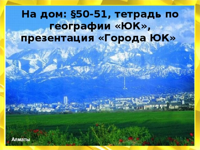 На дом: §50-51, тетрадь по географии «ЮК», презентация «Города ЮК» Алматы 