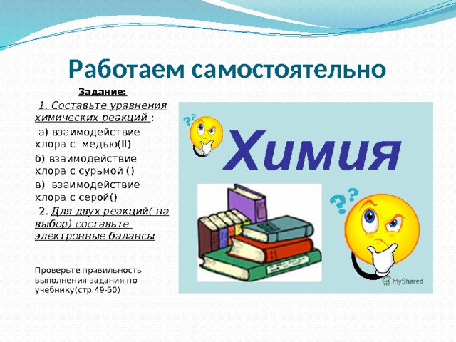 Работаем самостоятельно Задание:  1. Составьте уравнения химических реакций :  а) взаимодействие хлора с медью(II) б) взаимодействие хлора с сурьмой () в) взаимодействие хлора с серой()  2. Для двух реакций( на выбор) составьте электронные балансы Проверьте правильность выполнения задания по учебнику(стр.49-50) 