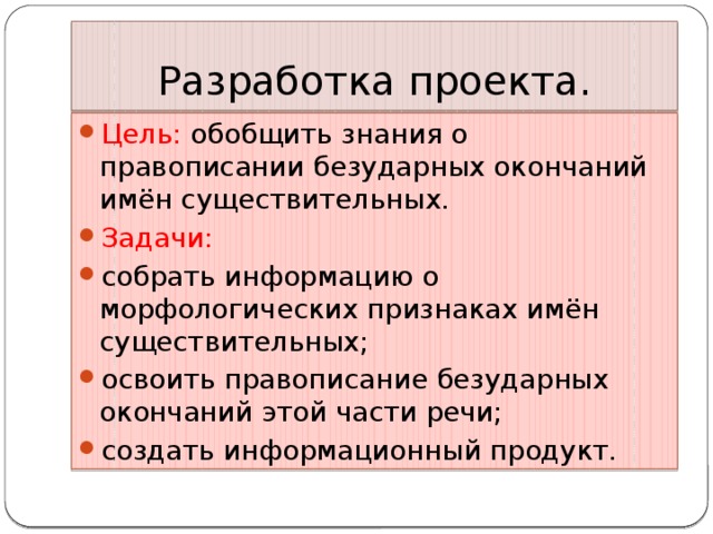 Разработка проекта. Цель: обобщить знания о правописании безударных окончаний имён существительных. Задачи: собрать информацию о морфологических признаках имён существительных; освоить правописание безударных окончаний этой части речи; создать информационный продукт. 