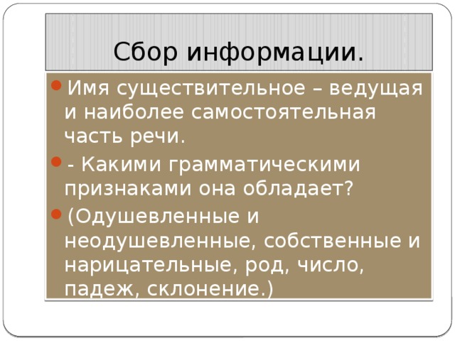 Сбор информации. Имя существительное – ведущая и наиболее самостоятельная часть речи. - Какими грамматическими признаками она обладает? (Одушевленные и неодушевленные, собственные и нарицательные, род, число, падеж, склонение.) 