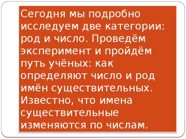 Сегодня мы подробно исследуем две категории: род и число. Проведём эксперимент и пройдём путь учёных: как определяют число и род имён существительных.  Известно, что имена существительные изменяются по числам. 
