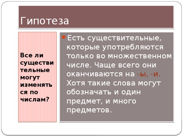 Гипотеза Все ли существительные могут изменяться по числам? Есть существительные, которые употребляются только во множественном числе. Чаще всего они оканчиваются на -ы, -и. Хотя такие слова могут обозначать и один предмет, и много предметов. 