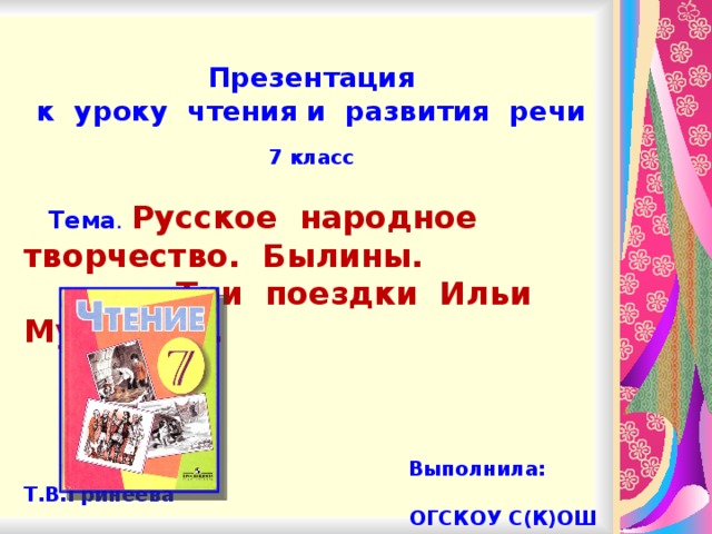 Презентация к уроку чтения и развития речи  7 класс   Тема .  Русское народное творчество. Былины.  «Три поездки Ильи Муромца».     Выполнила: Т.В.Гринеева  ОГСКОУ С(К)ОШ VIII вида  г.Бодайбо
