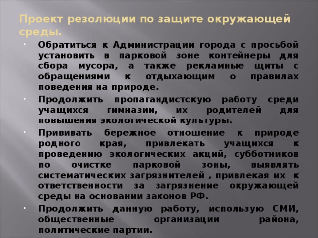 Проект резолюции по защите окружающей среды. Обратиться к Администрации города с просьбой установить в парковой зоне контейнеры для сбора мусора, а также рекламные щиты с обращениями к отдыхающим о правилах поведения на природе. Продолжить пропагандистскую работу среди учащихся гимназии, их родителей для повышения экологической культуры. Прививать бережное отношение к природе родного края, привлекать учащихся к проведению экологических акций, субботников по очистке парковой зоны, выявлять систематических загрязнителей , привлекая их к ответственности за загрязнение окружающей среды на основании законов РФ. Продолжить данную работу, использую СМИ, общественные организации района, политические партии.  