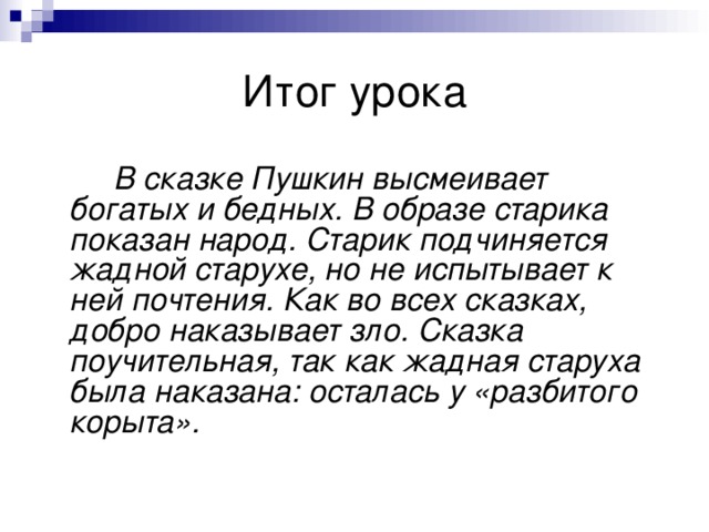 Итог урока   В сказке Пушкин высмеивает богатых и бедных. В образе старика показан народ. Старик подчиняется жадной старухе, но не испытывает к ней почтения. Как во всех сказках, добро наказывает зло. Сказка поучительная, так как жадная старуха была наказана: осталась у «разбитого корыта». 