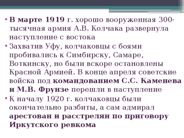 В марте 1919 г. хорошо вооруженная 300-тысячная армия А.В. Колчака развернула наступление с востока Захватив Уфу, колчаковцы с боями пробивались к Симбирску, Самаре, Воткинску, но были вскоре остановлены Красной Армией. В конце апреля советские войска под командованием С.С. Каменева и М.В. Фрунзе перешли в наступление К началу 1920 г. колчаковцы были окончательно разбиты, а сам адмирал арестован и расстрелян по приговору Иркутского ревкома 