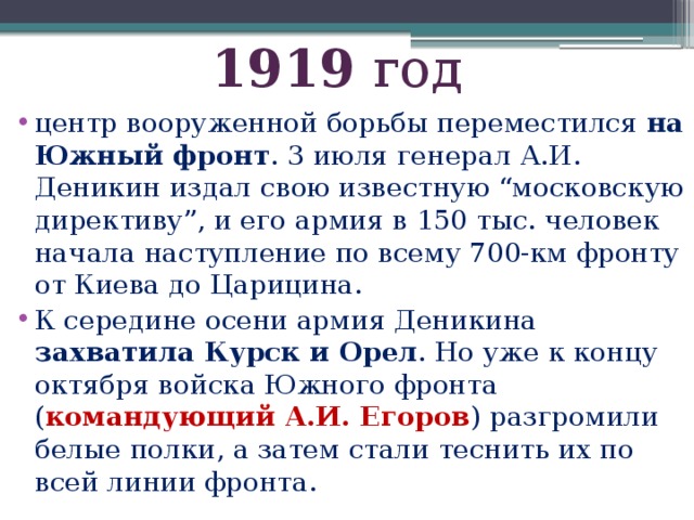 1919 год центр вооруженной борьбы переместился на Южный фронт . 3 июля генерал А.И. Деникин издал свою известную “московскую директиву”, и его армия в 150 тыс. человек начала наступление по всему 700-км фронту от Киева до Царицина. К середине осени армия Деникина захватила Курск и Орел . Но уже к концу октября войска Южного фронта ( командующий А.И. Егоров ) разгромили белые полки, а затем стали теснить их по всей линии фронта. 