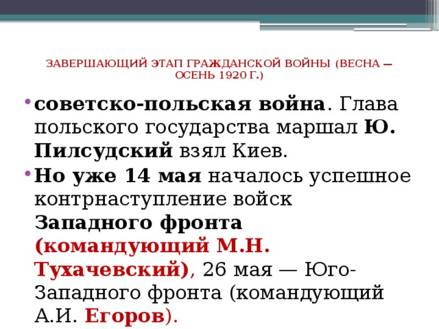 Завершающий этап гражданской войны (весна — осень 1920 г.)    советско-польская война . Глава польского государства маршал  Ю. Пилсудский  взял Киев. Но уже 14 мая началось успешное контрнаступление войск Западного фронта (командующий М.Н. Тухачевский) , 26 мая — Юго-Западного фронта (командующий А.И. Егоров ). 