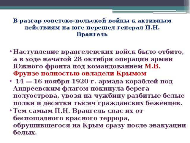 В разгар советско-польской войны к активным действиям на юге перешел генерал П.Н. Врангель Наступление врангелевских войск было отбито, а в ходе начатой 28 октября операции армии Южного фронта под командованием М.В. Фрунзе полностью овладели Крымом  14 — 16 ноября 1920 г. армада кораблей под Андреевским флагом покинула берега полуострова, увозя на чужбину разбитые белые полки и десятки тысяч гражданских беженцев.  Тем самым П.Н. Врангель спас их от беспощадного красного террора, обрушившегося на Крым сразу после эвакуации белых.  