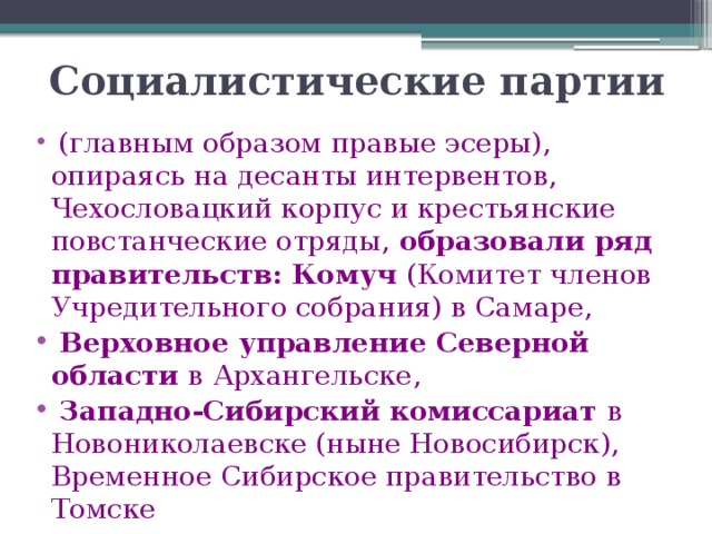 Социалистические партии   (главным образом правые эсеры), опираясь на десанты интервентов, Чехословацкий корпус и крестьянские повстанческие отряды, образовали ряд правительств: Комуч (Комитет членов Учредительного собрания) в Самаре,  Верховное управление Северной области в Архангельске,  Западно-Сибирский комиссариат в Новониколаевске (ныне Новосибирск), Временное Сибирское правительство в Томске 