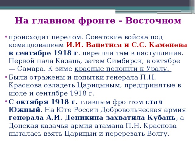 На главном фронте - Восточном происходит перелом. Советские войска под командованием И.И. Вацетиса и С.С. Каменева в сентябре 1918 г . перешли там в наступление. Первой пала Казань, затем Симбирск, в октябре — Самара. К зиме красные подошли к Уралу. Были отражены и попытки генерала П.Н. Краснова овладеть Царицыным, предпринятые в июле и сентябре 1918 г. С октября 1918 г. главным фронтом стал Южный . На Юге России Добровольческая армия генерала А.И. Деникина захватила Кубань , а Донская казачья армия атамана П.Н. Краснова пыталась взять Царицын и перерезать Волгу. 
