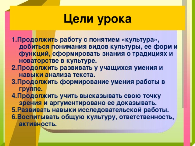 Цели урока 1.Продолжить работу с понятием «культура», добиться понимания видов культуры, ее форм и функций, сформировать знания о традициях и новаторстве в культуре. 2.Продолжить развивать у учащихся умения и навыки анализа текста. 3.Продолжить формирование умения работы в группе. 4.Продолжить учить высказывать свою точку зрения и аргументировано ее доказывать. 5.Развивать навыки исследовательской работы. 6.Воспитывать общую культуру, ответственность, активность. 