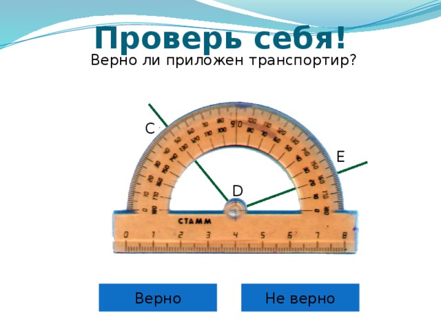 Проверь себя! Верно ли приложен транспортир? С Е D Самоконтроль и коррекция знания правила учащихся. Можно провести фронтально, можно скопировать слайды 6 – 12 в отдельную презентацию и в случае проведения урока в компьютерном классе для индивидуальной проработки правила каждым учащимся. Верно Не верно