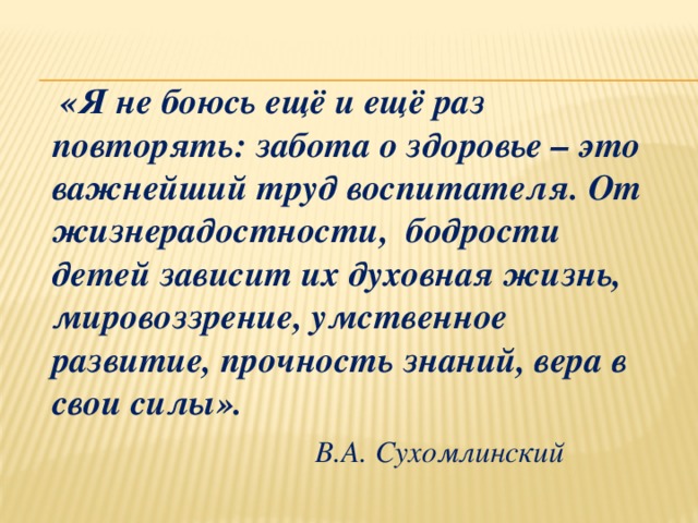  «Я не боюсь ещё и ещё раз повторять: забота о здоровье – это важнейший труд воспитателя. От жизнерадостности, бодрости детей зависит их духовная жизнь, мировоззрение, умственное развитие, прочность знаний, вера в свои силы».                       В.А. Сухомлинский 