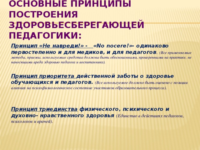 Основные принципы построения здоровьесберегающей педагогики:  Принцип «Не навреди!» - «No nocere!»- одинаково первостепенно и для медиков, и для педагогов . (Все применяемые методы, приемы, используемые средства должны быть обоснованными, проверенными на практике, не наносящими вреда здоровью педагога и воспитанника).  Принцип приоритета действенной заботы о здоровье обучающихся и педагогов.  (Все используемое должно быть оценено с позиции влияния на психофизиологическое состояние участников образовательного процесса).   Принцип триединства физического, психического и духовно- нравственного здоровья (Единство в действиях педагогов, психологов и врачей).  