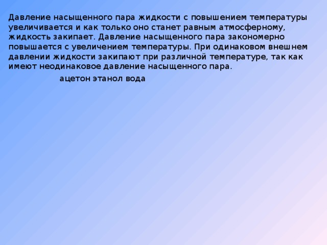 Давление насыщенного пара жидкости с повышением температуры увеличивается и как только оно станет равным атмосферному, жидкость закипает. Давление насыщенного пара закономерно повышается с увеличением температуры. При одинаковом внешнем давлении жидкости закипают при различной температуре, так как имеют неодинаковое давление насыщенного пара. ацетон этанол вода 