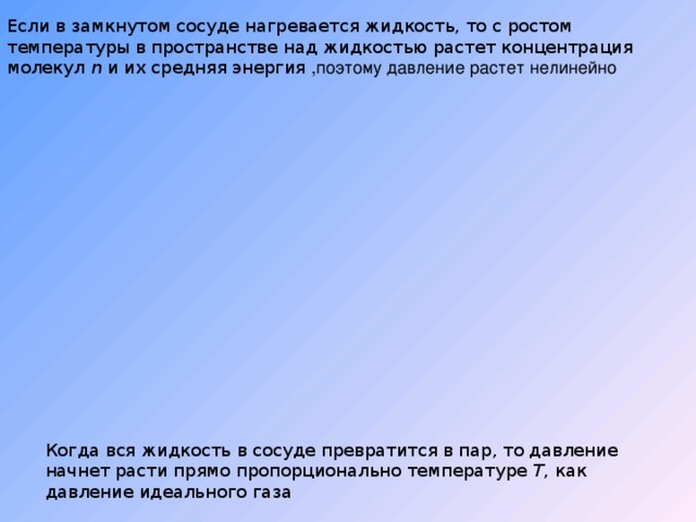 Если в замкнутом сосуде нагревается жидкость, то с ростом температуры в пространстве над жидкостью растет концентрация молекул n и их средняя энергия  ,поэтому давление растет нелинейно Когда вся жидкость в сосуде превратится в пар, то давление начнет расти прямо пропорционально температуре T , как давление идеального газа 