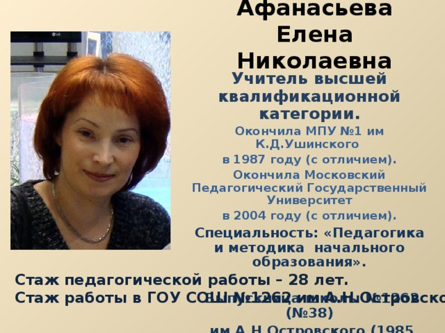 Афанасьева  Елена Николаевна Учитель высшей квалификационной категории. Окончила МПУ №1 им К.Д.Ушинского в 1987 году (с отличием). Окончила Московский Педагогический Государственный Университет в 2004 году (с отличием). Специальность: «Педагогика и методика начального образования».   Выпускница школы №1262 (№38)  им А.Н.Островского (1985 год). Стаж педагогической работы – 28 лет. Стаж работы в ГОУ СОШ №1262 им А.Н.Островского – 26 года. 