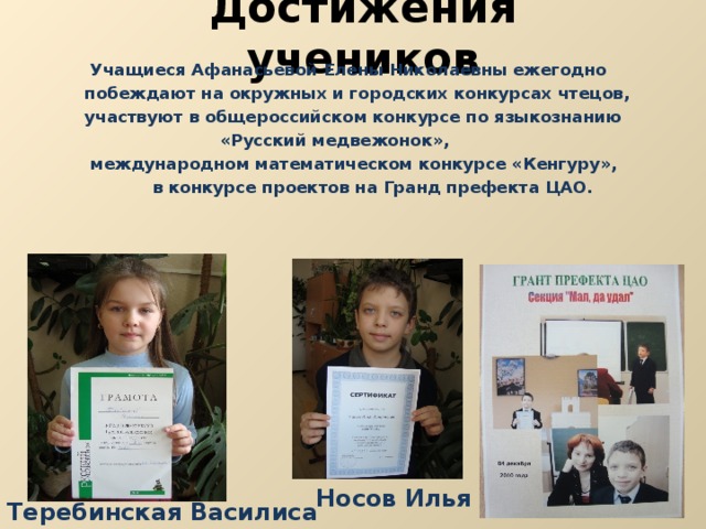 Достижения учеников  Учащиеся Афанасьевой Елены Николаевны ежегодно  побеждают на окружных и городских конкурсах чтецов,  участвуют в общероссийском конкурсе по языкознанию  «Русский медвежонок»,  международном математическом конкурсе «Кенгуру»,  в конкурсе проектов на Гранд префекта ЦАО. Носов Илья Теребинская Василиса 