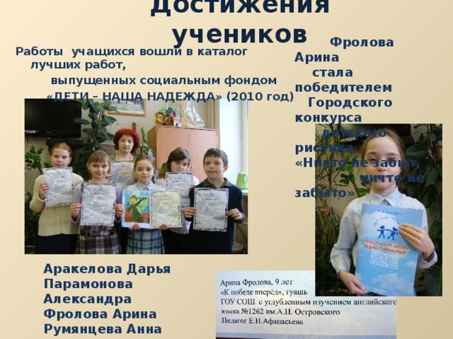 Достижения учеников  Фролова Арина  стала победителем  Городского конкурса  детского рисунка «Никто не забыт,  ничто не забыто» Работы учащихся вошли в каталог лучших работ,  выпущенных социальным фондом  «ДЕТИ – НАША НАДЕЖДА» (2010 год) Аракелова Дарья Парамонова Александра Фролова Арина Румянцева Анна Носов Илья 
