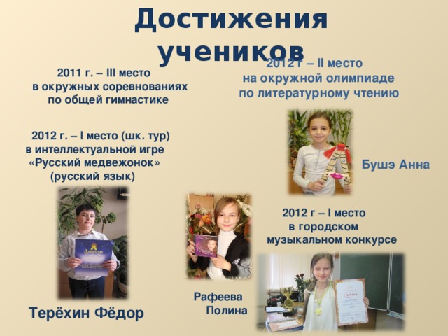 Достижения учеников  2012 г – II место  на окружной олимпиаде по литературному чтению  2011 г. – III место в окружных соревнованиях  по общей гимнастике   2012 г. – I место (шк. тур) в интеллектуальной игре  «Русский медвежонок»  (русский язык) Бушэ Анна  2012 г – I место  в городском музыкальном конкурсе Рафеева  Полина Терёхин Фёдор 