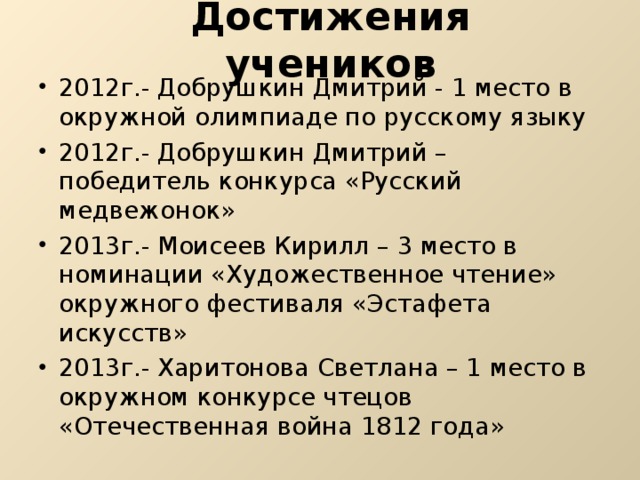 Достижения учеников 2012г.- Добрушкин Дмитрий - 1 место в окружной олимпиаде по русскому языку 2012г.- Добрушкин Дмитрий – победитель конкурса «Русский медвежонок» 2013г.- Моисеев Кирилл – 3 место в номинации «Художественное чтение» окружного фестиваля «Эстафета искусств» 2013г.- Харитонова Светлана – 1 место в окружном конкурсе чтецов «Отечественная война 1812 года» 