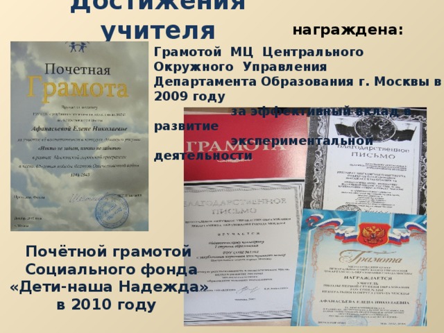 Достижения учителя награждена: Грамотой МЦ Центрального Окружного Управления Департамента Образования г. Москвы в 2009 году  за эффективный вклад в развитие  экспериментальной деятельности  Почётной грамотой  Социального фонда  «Дети-наша Надежда»  в 2010 году 