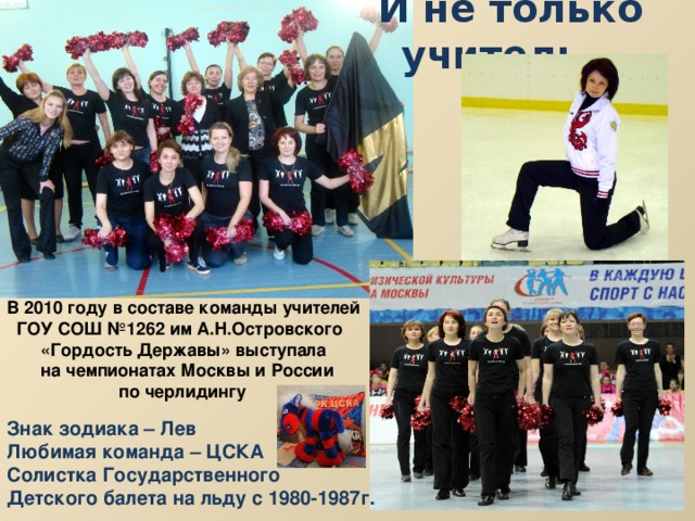 И не только учитель… В 2010 году в составе команды учителей  ГОУ СОШ №1262 им А.Н.Островского  «Гордость Державы» выступала  на чемпионатах Москвы и России  по черлидингу Знак зодиака – Лев Любимая команда – ЦСКА Солистка Государственного Детского балета на льду с 1980-1987г.  