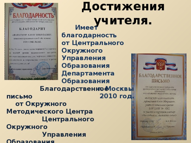 Достижения учителя.  Имеет благодарность от Центрального Окружного Управления Образования Департамента Образования  г. Москвы  2010 год.  Благодарственное письмо  от Окружного Методического Центра  Центрального Окружного  Управления Образования  Департамента Образования  г. Москвы  2010 год. 