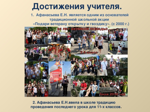 Достижения учителя. 1. Афанасьева Е.Н. является одним из основателей  традиционной школьной акции  «Подари ветерану открытку и гвоздику». (с 2000 г.)  2. Афанасьева Е.Н.ввела в школе традицию  проведения последнего урока для 11-х классов . 