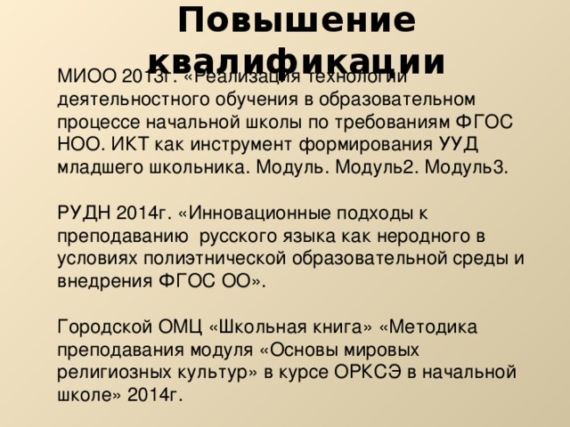 Повышение квалификации МИОО 2013г. «Реализация технологии деятельностного обучения в образовательном процессе начальной школы по требованиям ФГОС НОО. ИКТ как инструмент формирования УУД младшего школьника. Модуль. Модуль2. Модуль3. РУДН 2014г. «Инновационные подходы к преподаванию русского языка как неродного в условиях полиэтнической образовательной среды и внедрения ФГОС ОО». Городской ОМЦ «Школьная книга» «Методика преподавания модуля «Основы мировых религиозных культур» в курсе ОРКСЭ в начальной школе» 2014г. 
