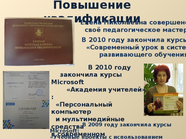 Повышение квалификации Елена Николаевна совершенствует  своё педагогическое мастерство. В 2010 году закончила курсы МИОО:  «Современный урок в системе  развивающего обучения».  В 2010 году  закончила курсы Microsoft  «Академия учителей» :  «Персональный компьютер  и мультимедийные средства в современном образовательном  учреждении».   В 2009 году закончила курсы Microsoft : «Учебные проекты с использованием Microsoft  Office ». 