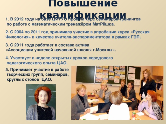 Повышение квалификации 1. В 2012 году на базе ЦИТУО прошла курс семинаров-тренингов  по работе с математическим тренажёром МатРёшка. 2. С 2004 по 2011 год принимала участие в апробации курса «Русская Филология» в качестве учителя-экспериментатора в рамках ГЭП. 3. С 2011 года работает в составе актива «Ассоциации учителей начальной школы г.Москвы». 4. Участвует в неделе открытых уроков передового  педагогического опыта ЦАО.  5. Принимает участие в работе  творческих групп, семинаров,  круглых столов ЦАО. 