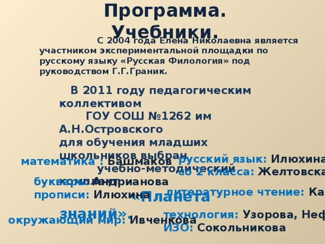 Программа. Учебники.  С 2004 года Елена Николаевна является участником экспериментальной площадки по русскому языку «Русская Филология» под руководством Г.Г.Граник.  В 2011 году педагогическим коллективом  ГОУ СОШ №1262 им А.Н.Островского для обучения младших школьников выбран  учебно-методический комплект  «Планета знаний». русский язык: Илюхина со 2 класса: Желтовская математика : Башмаков букварь: Андрианова прописи: Илюхина литературное чтение: Кац технология: Узорова, Нефёдова ИЗО: Сокольникова окружающий мир: Ивченкова 