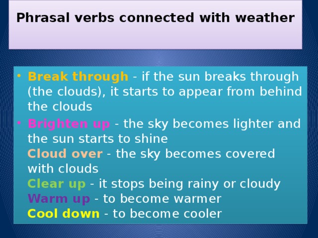 Phrasal verbs connected with weather   Break through  - if the sun breaks through (the clouds), it starts to appear from behind the clouds Brighten up - the sky becomes lighter and the sun starts to shine  Cloud over  - the sky becomes covered with clouds  Clear up  - it stops being rainy or cloudy  Warm up  - to become warmer  Cool down  - to become cooler 