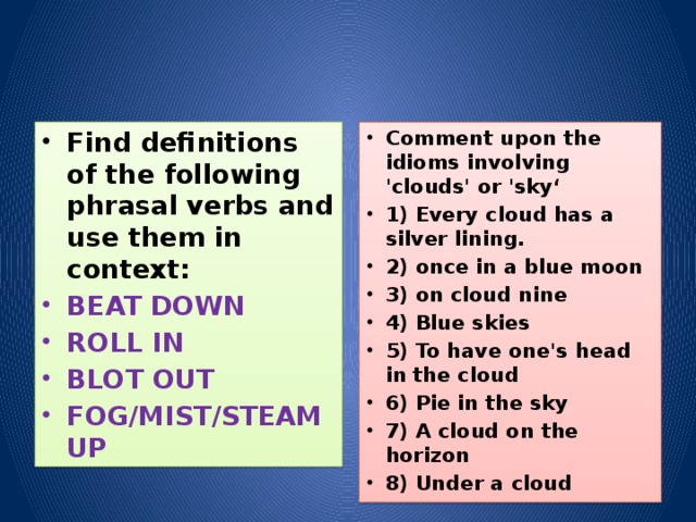 Find definitions of the following phrasal verbs and use them in context: Comment upon the idioms involving 'clouds' or 'sky‘ 1) Every cloud has a silver lining. 2) once in a blue moon 3) on cloud nine 4) Blue skies 5) To have one's head in the cloud 6) Pie in the sky 7) A cloud on the horizon 8) Under a cloud BEAT DOWN ROLL IN BLOT OUT FOG/MIST/STEAM UP 