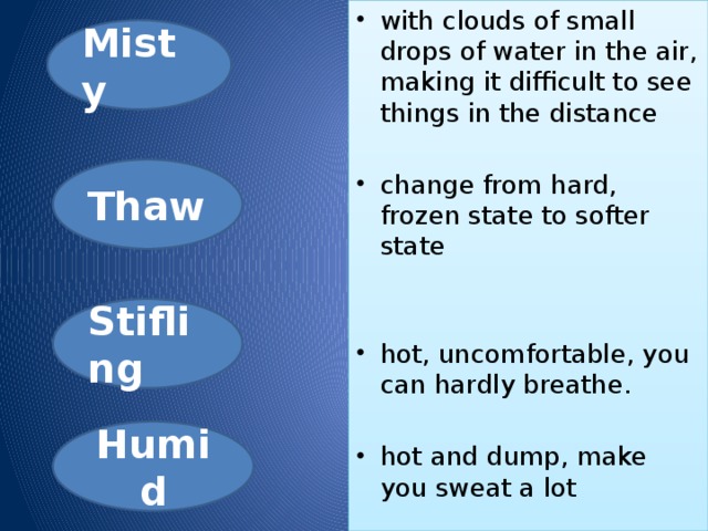 with clouds of small drops of water in the air, making it difficult to see things in the distance  change from hard, frozen state to softer state  hot, uncomfortable, you can hardly breathe. hot and dump, make you sweat a lot Misty Thaw Stifling Humid 