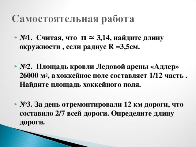 № 1. Считая, что π ≈ 3,14, найдите длину окружности , если радиус R =3,5см.  № 2. Площадь кровли Ледовой арены «Адлер» 26000 м 2 , а  хоккейное поле составляет 1/12 часть . Найдите площадь хоккейного поля.   № 3. За день отремонтировали 12 км дороги, что составило 2/7 всей дороги. Определите длину дороги.