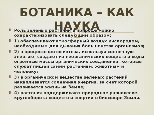 Ботаника – как наука Роль зеленых растений в природе можно охарактеризовать следующим образом: 1) обеспечивают атмосферный воздух кислородом, необходимым для дыхания большинства организмов; 2) в процессе фотосинтеза, используя солнечную энергию, создают из неорганических веществ и воды огромные массы органических соединений, которые служат пищей самим растениям, животным и человеку; 3) в органическом веществе зеленых растений накапливается солнечная энергия, за счет которой развивается жизнь на Земле; 4) растения поддерживают природное равновесие кругооборота веществ и энергии в биосфере Земли. 